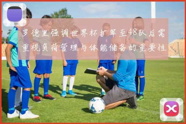 罗德里强调世界杯扩军至48队后需重视负荷管理与体能储备的重要性