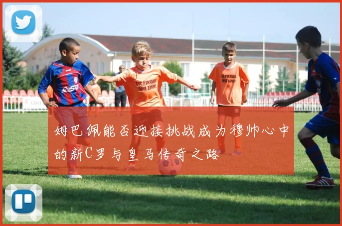 姆巴佩能否迎接挑战成为穆帅心中的新C罗与皇马传奇之路