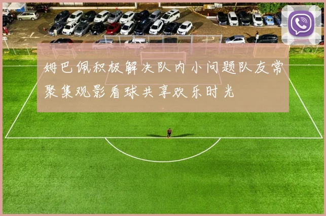 姆巴佩积极解决队内小问题队友常聚集观影看球共享欢乐时光