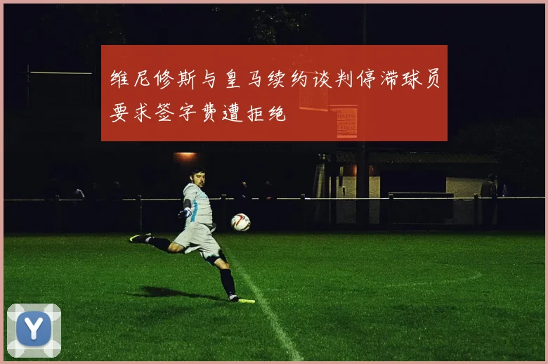 维尼修斯与皇马续约谈判停滞球员要求签字费遭拒绝