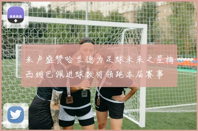 米卢盛赞哈兰德为足球未来之星梅西姆巴佩进球数将领跑本届赛事