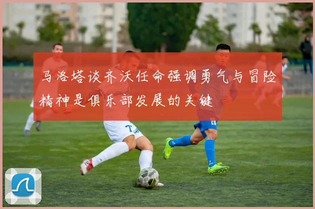 马洛塔谈齐沃任命强调勇气与冒险精神是俱乐部发展的关键