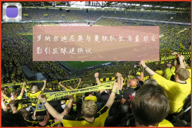 罗纳尔迪尼奥与曼联队长马奎尔合影引发球迷热议