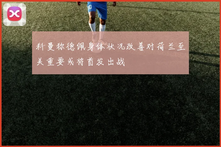 科曼称德佩身体状况改善对荷兰至关重要或将首发出战