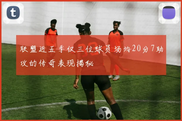 联盟近五季仅三位球员场均20分7助攻的传奇表现揭秘
