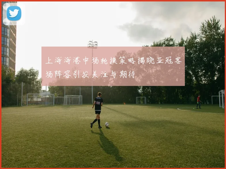 上海海港中场轮换策略揭晓亚冠客场阵容引发关注与期待