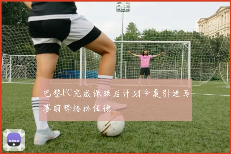 巴黎FC完成保级后计划今夏引进马赛前锋格林伍德