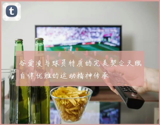 谷爱凌与球员特质的完美契合天赋自律优雅的运动精神传承