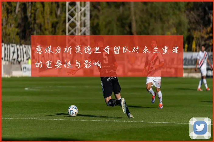 意媒分析莫德里奇留队对米兰重建的重要性与影响