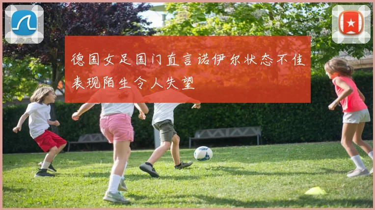 德国女足国门直言诺伊尔状态不佳表现陌生令人失望