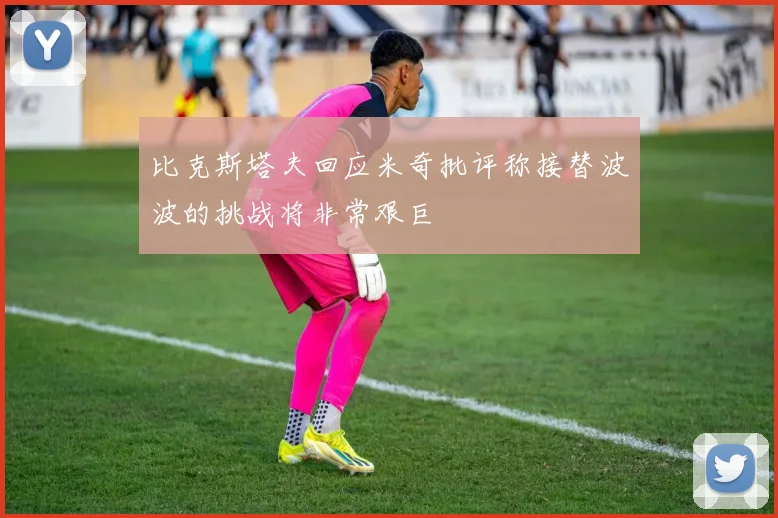 比克斯塔夫回应米奇批评称接替波波的挑战将非常艰巨