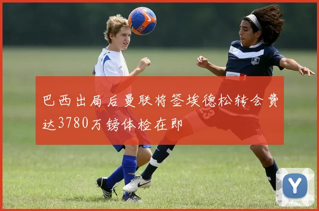 巴西出局后曼联将签埃德松转会费达3780万镑体检在即