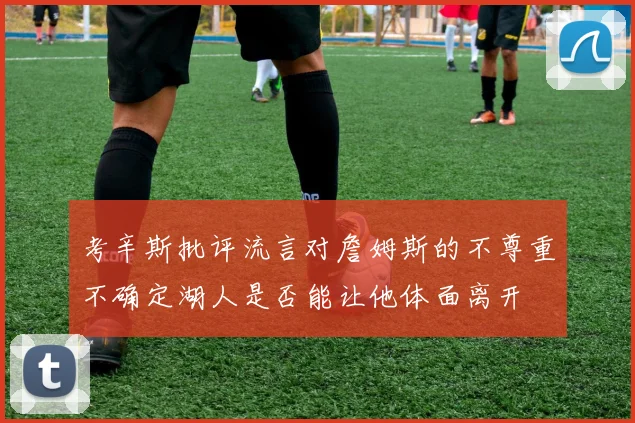 考辛斯批评流言对詹姆斯的不尊重不确定湖人是否能让他体面离开