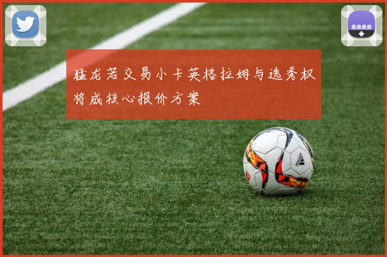 猛龙若交易小卡英格拉姆与选秀权将成核心报价方案