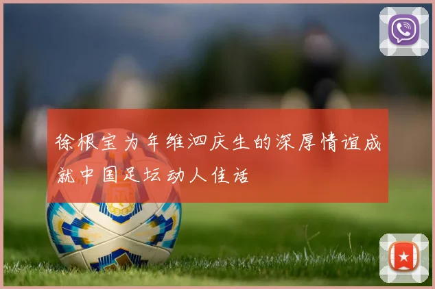 徐根宝为年维泗庆生的深厚情谊成就中国足坛动人佳话