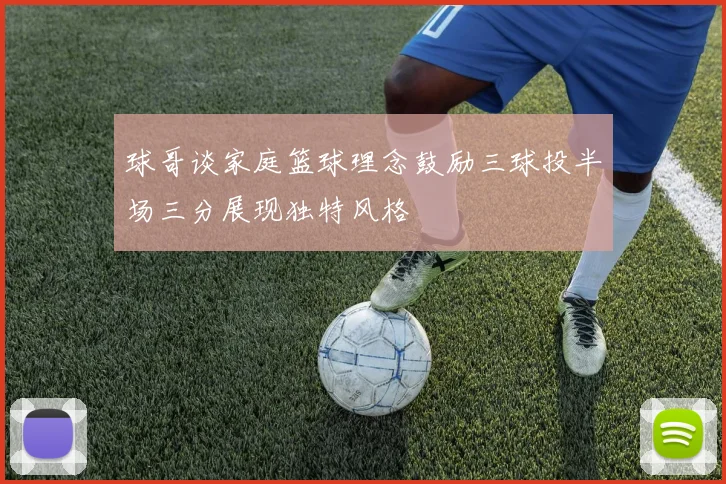 球哥谈家庭篮球理念鼓励三球投半场三分展现独特风格