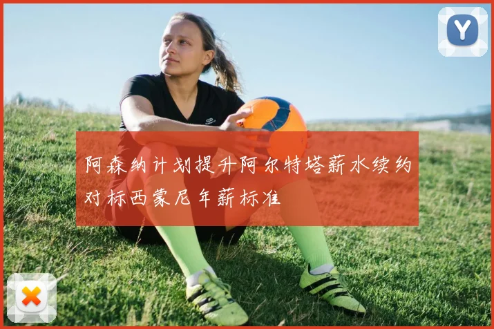 阿森纳计划提升阿尔特塔薪水续约对标西蒙尼年薪标准