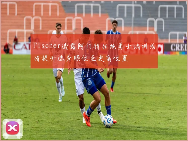 Fischer透露阿门特拒绝勇士试训或将提升选秀顺位至更高位置