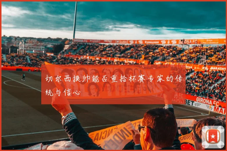 切尔西换帅能否重拾杯赛专家的传统与信心