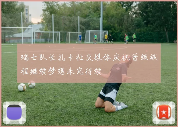 瑞士队长扎卡社交媒体庆祝晋级旅程继续梦想未完待续