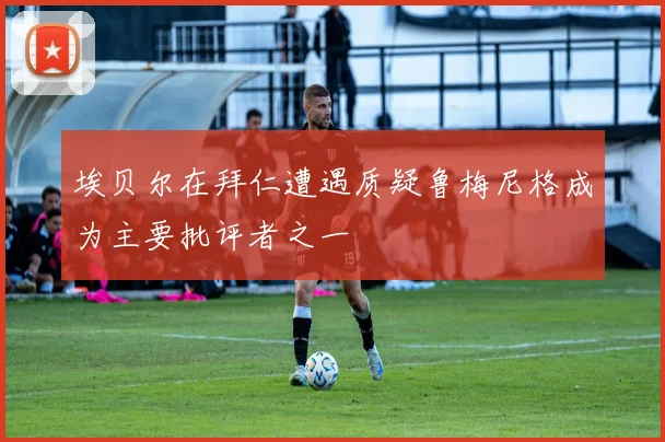 埃贝尔在拜仁遭遇质疑鲁梅尼格成为主要批评者之一