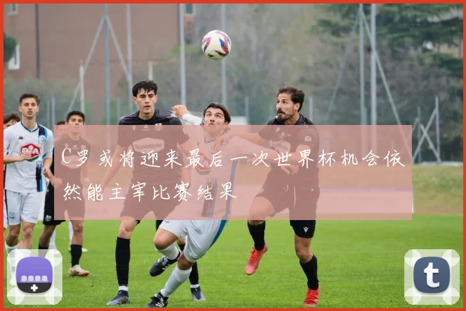 C罗或将迎来最后一次世界杯机会依然能主宰比赛结果