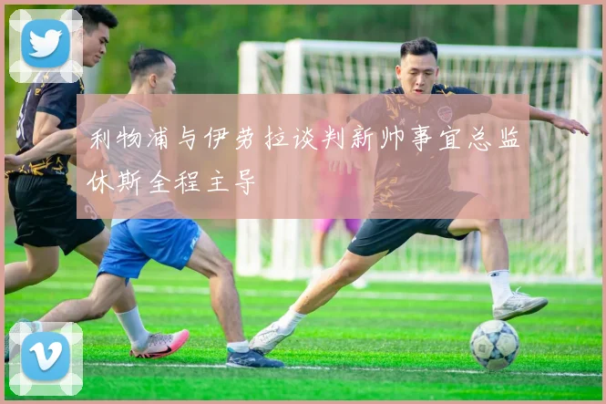 利物浦与伊劳拉谈判新帅事宜总监休斯全程主导