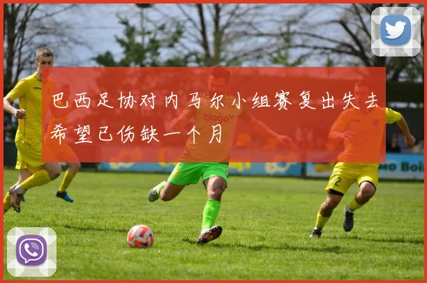 巴西足协对内马尔小组赛复出失去希望已伤缺一个月