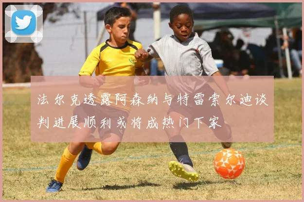 法尔克透露阿森纳与特雷索尔迪谈判进展顺利或将成热门下家