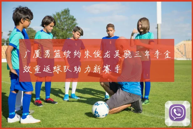 广厦男篮续约朱俊龙吴骁三年李金效重返球队助力新赛季